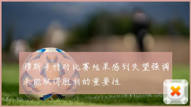 穆斯卡特对比赛结果感到失望强调未能取得胜利的重要性