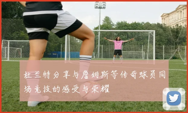 杜兰特分享与詹姆斯等传奇球员同场竞技的感受与荣耀