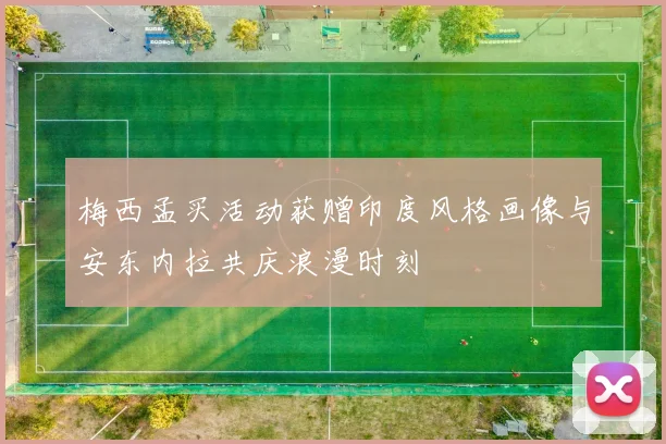 梅西孟买活动获赠印度风格画像与安东内拉共庆浪漫时刻