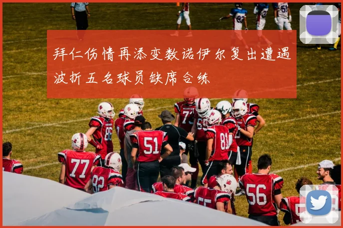 拜仁伤情再添变数诺伊尔复出遭遇波折五名球员缺席合练