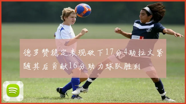 德罗赞稳定表现砍下17分4助拉文紧随其后贡献16分助力球队胜利