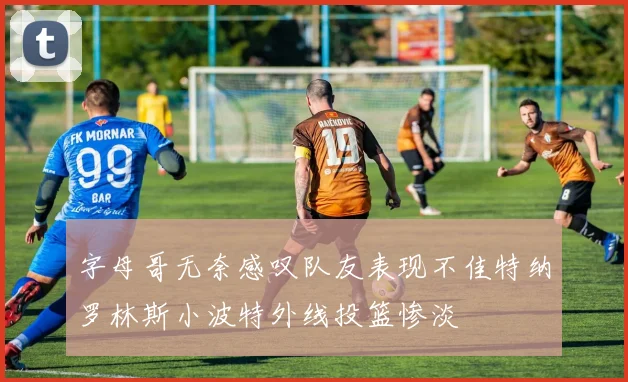 字母哥无奈感叹队友表现不佳特纳罗林斯小波特外线投篮惨淡