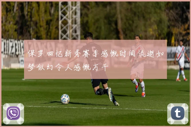 保罗回忆新秀赛季感慨时间流逝如梦似幻令人感慨万千