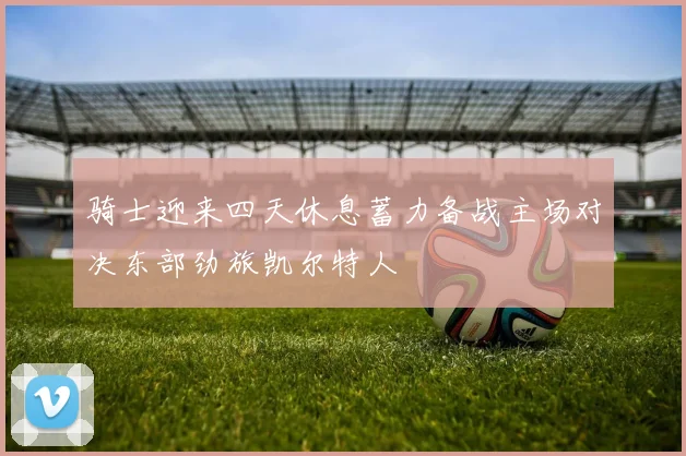 骑士迎来四天休息蓄力备战主场对决东部劲旅凯尔特人