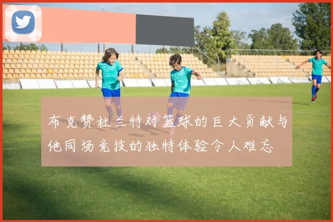 布克赞杜兰特对篮球的巨大贡献与他同场竞技的独特体验令人难忘