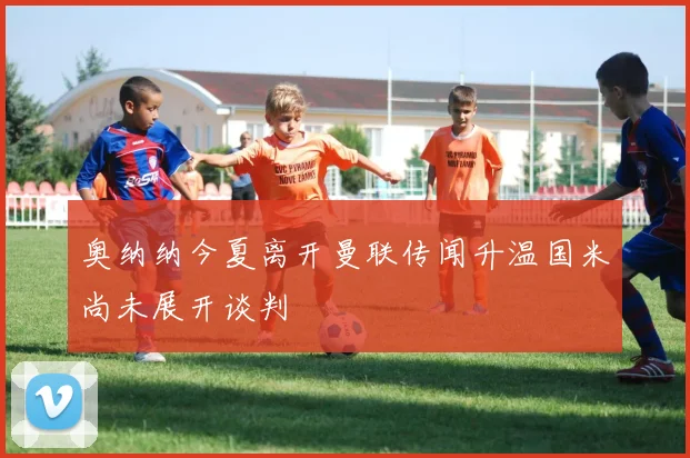 奥纳纳今夏离开曼联传闻升温国米尚未展开谈判