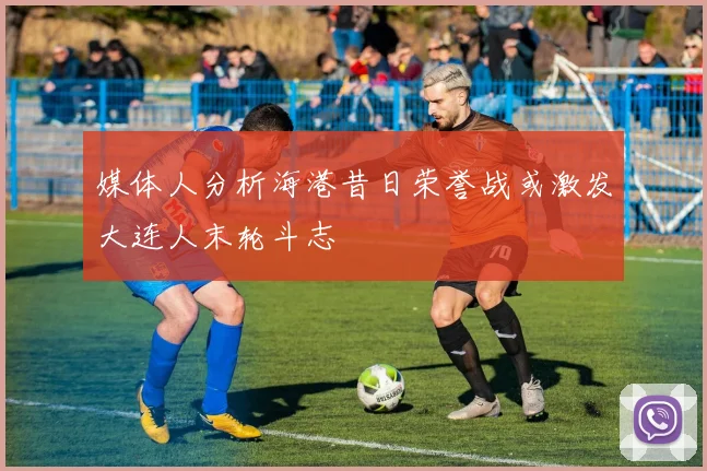 媒体人分析海港昔日荣誉战或激发大连人末轮斗志