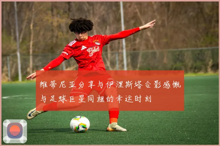 维蒂尼亚分享与伊涅斯塔合影感慨与足球巨星同框的幸运时刻