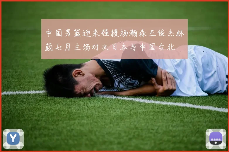 中国男篮迎来强援杨瀚森王俊杰林葳七月主场对决日本与中国台北