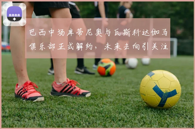 巴西中场库蒂尼奥与瓦斯科达伽马俱乐部正式解约，未来去向引关注