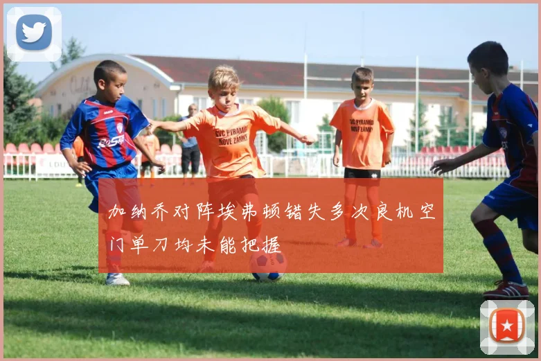 加纳乔对阵埃弗顿错失多次良机空门单刀均未能把握