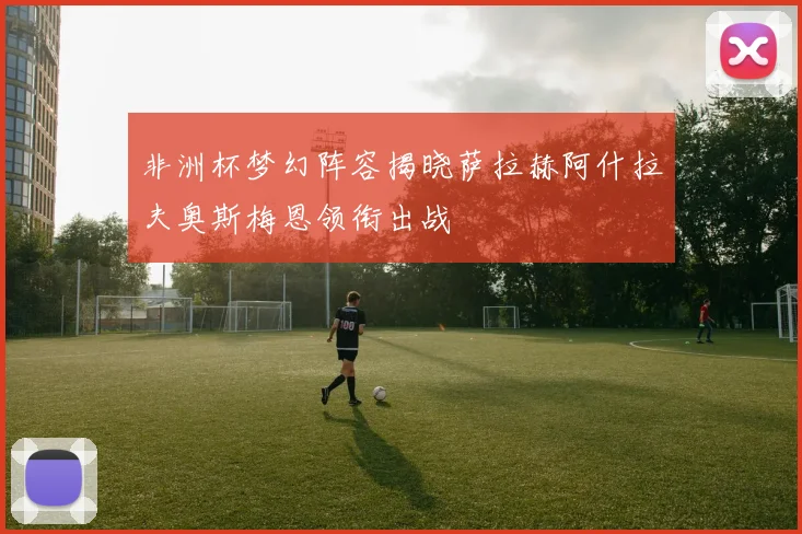 非洲杯梦幻阵容揭晓萨拉赫阿什拉夫奥斯梅恩领衔出战