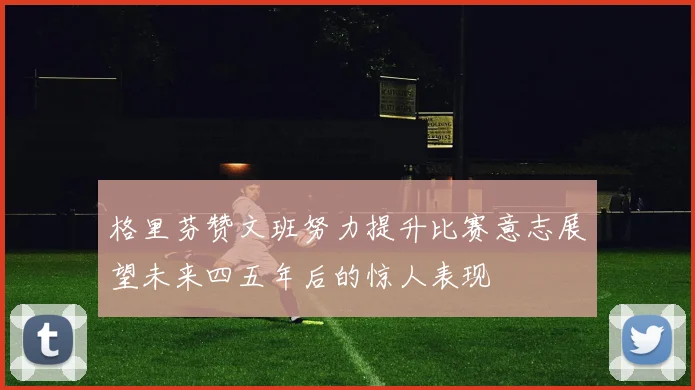 格里芬赞文班努力提升比赛意志展望未来四五年后的惊人表现