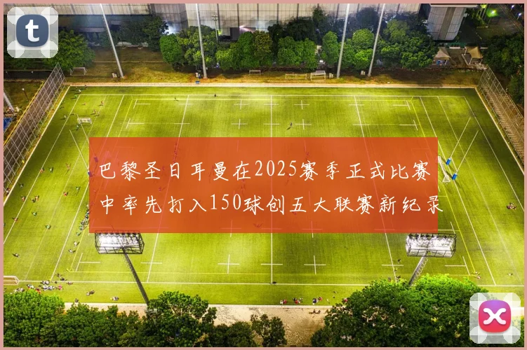 巴黎圣日耳曼在2025赛季正式比赛中率先打入150球创五大联赛新纪录