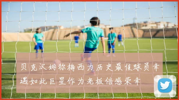 贝克汉姆称梅西为历史最佳球员幸遇如此巨星作为老板倍感荣幸
