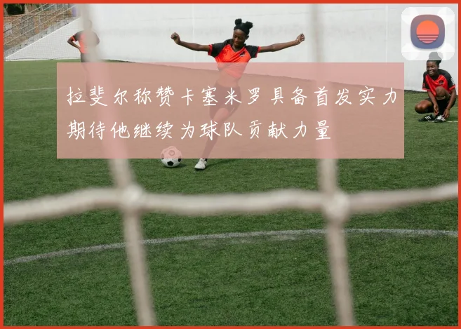 拉斐尔称赞卡塞米罗具备首发实力期待他继续为球队贡献力量