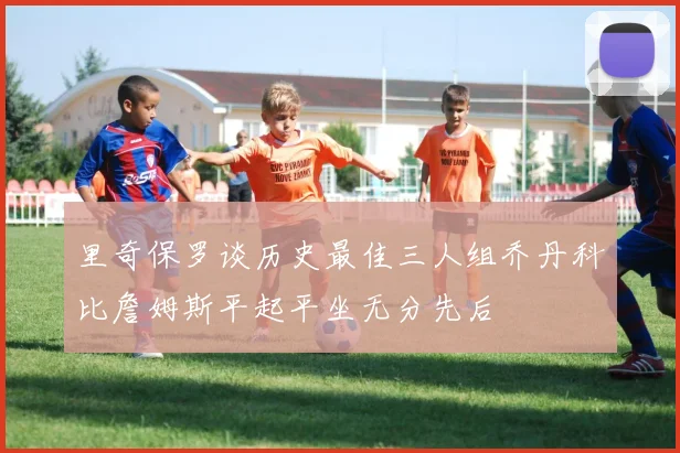 里奇保罗谈历史最佳三人组乔丹科比詹姆斯平起平坐无分先后