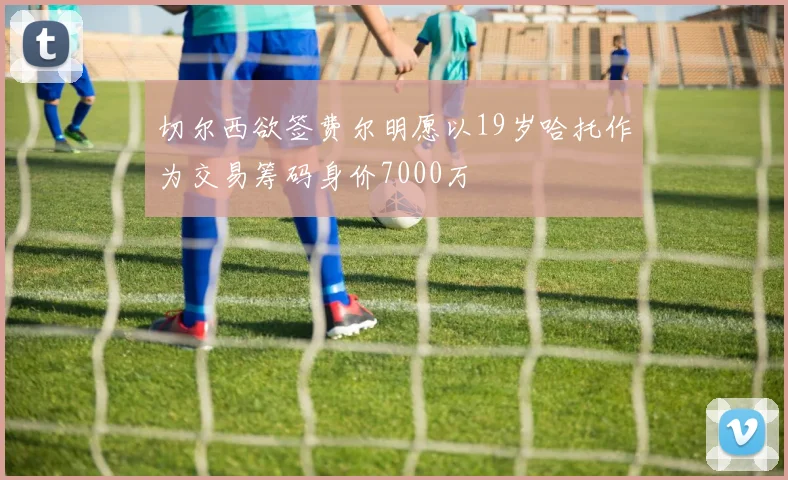 切尔西欲签费尔明愿以19岁哈托作为交易筹码身价7000万