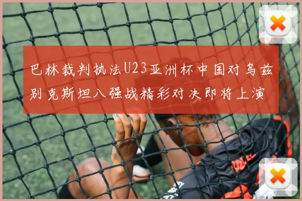 巴林裁判执法U23亚洲杯中国对乌兹别克斯坦八强战精彩对决即将上演