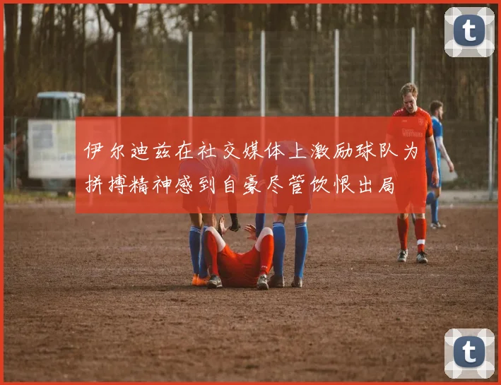 伊尔迪兹在社交媒体上激励球队为拼搏精神感到自豪尽管饮恨出局