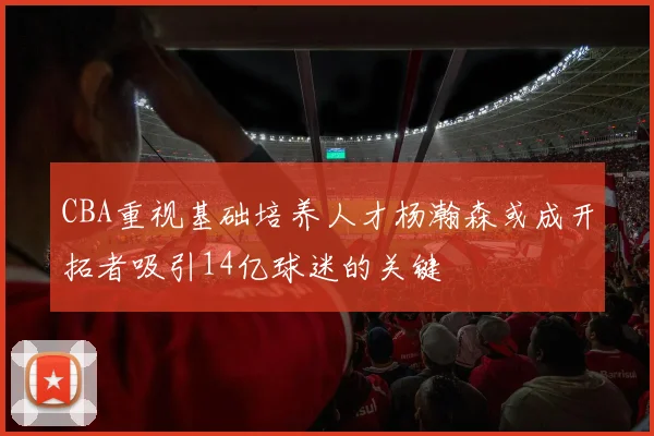 CBA重视基础培养人才杨瀚森或成开拓者吸引14亿球迷的关键