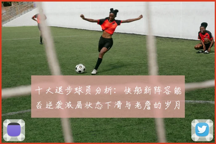 十大退步球员分析：快船新阵容能否逆袭浓眉状态下滑与老詹的岁月流逝
