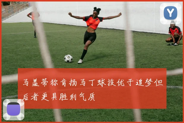 马盖蒂称肯扬马丁球技优于追梦但后者更具胜利气质