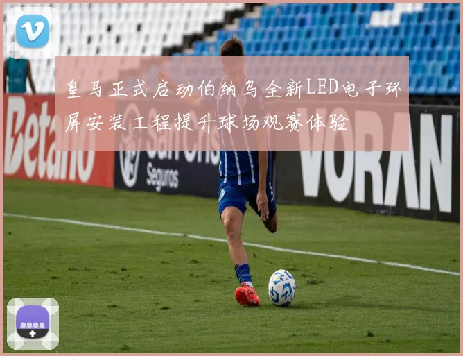 皇马正式启动伯纳乌全新LED电子环屏安装工程提升球场观赛体验