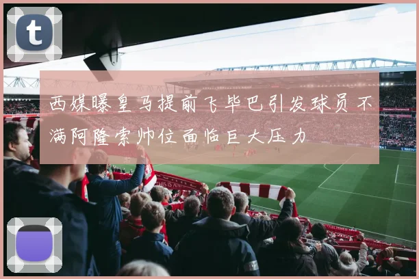 西媒曝皇马提前飞毕巴引发球员不满阿隆索帅位面临巨大压力