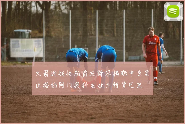 火箭迎战快船首发阵容揭晓申京复出搭档阿门奥科吉杜兰特贾巴里