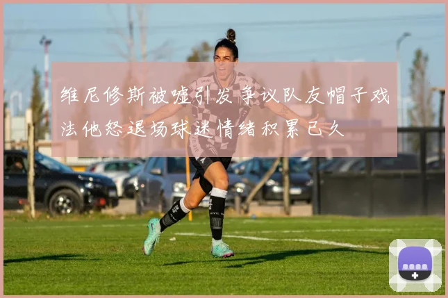 维尼修斯被嘘引发争议队友帽子戏法他怒退场球迷情绪积累已久