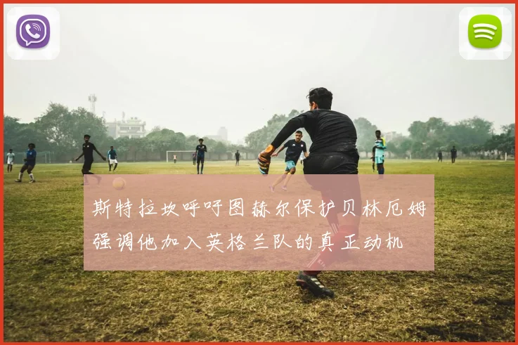 斯特拉坎呼吁图赫尔保护贝林厄姆强调他加入英格兰队的真正动机