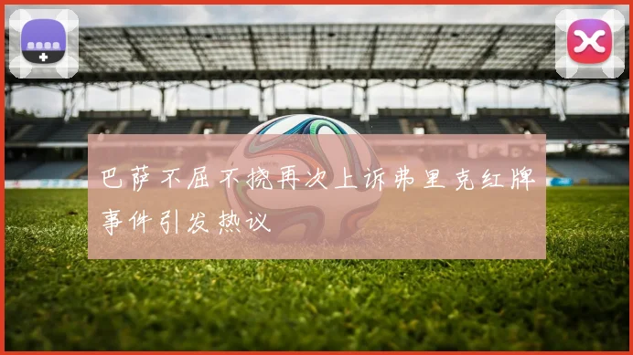 巴萨不屈不挠再次上诉弗里克红牌事件引发热议