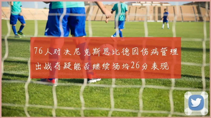 76人对决尼克斯恩比德因伤病管理出战存疑能否继续场均26分表现