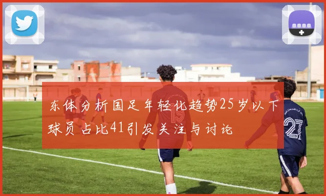 东体分析国足年轻化趋势25岁以下球员占比41引发关注与讨论