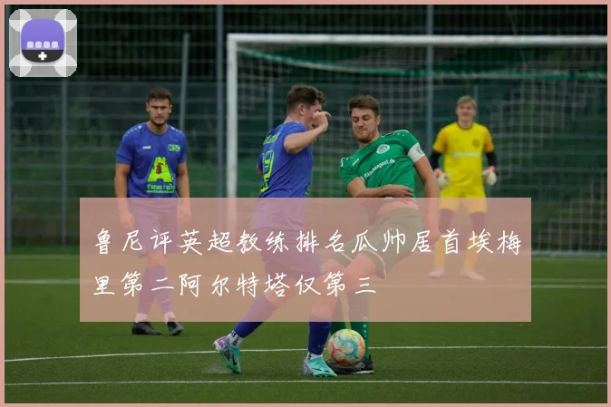 鲁尼评英超教练排名瓜帅居首埃梅里第二阿尔特塔仅第三