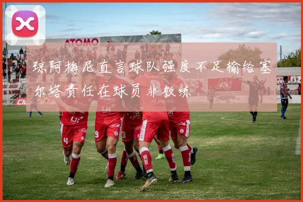 琼阿梅尼直言球队强度不足输给塞尔塔责任在球员非教练