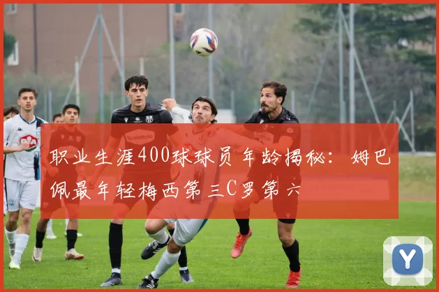 职业生涯400球球员年龄揭秘：姆巴佩最年轻梅西第三C罗第六