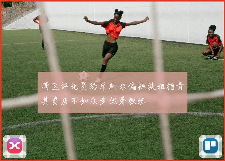 湾区评论员怒斥科尔偏袒波姐指责其资历不如众多优秀教练