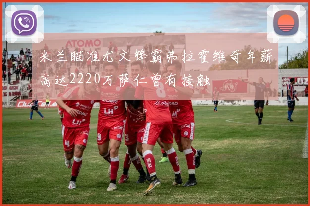 米兰瞄准尤文锋霸弗拉霍维奇年薪高达2220万萨仁曾有接触