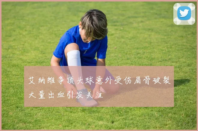 艾纳维争顶头球意外受伤眉骨破裂大量出血引发关注