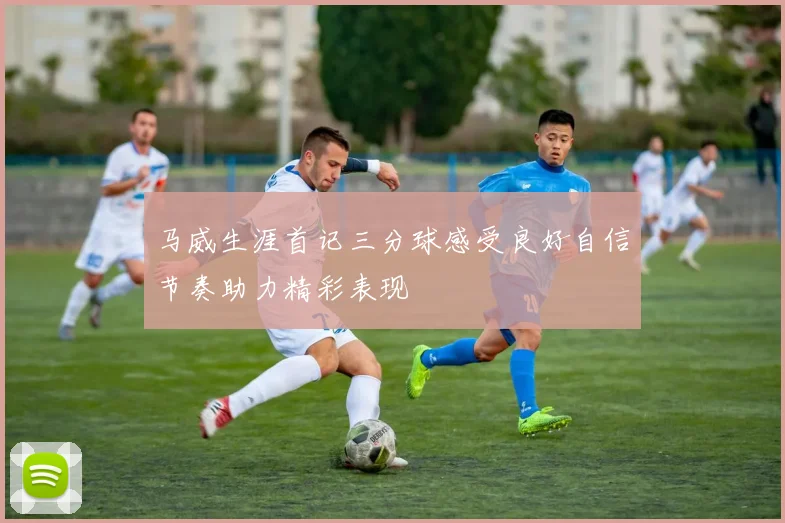 马威生涯首记三分球感受良好自信节奏助力精彩表现