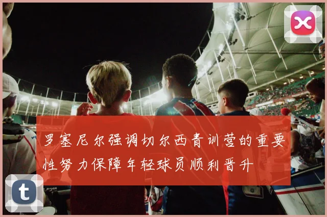 罗塞尼尔强调切尔西青训营的重要性努力保障年轻球员顺利晋升