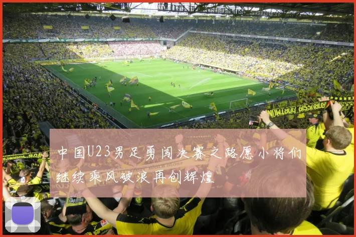 中国U23男足勇闯决赛之路愿小将们继续乘风破浪再创辉煌