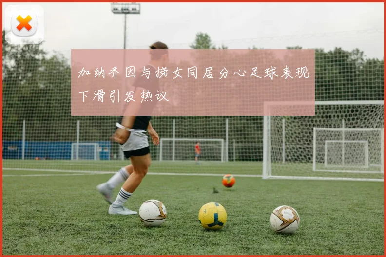 加纳乔因与捞女同居分心足球表现下滑引发热议