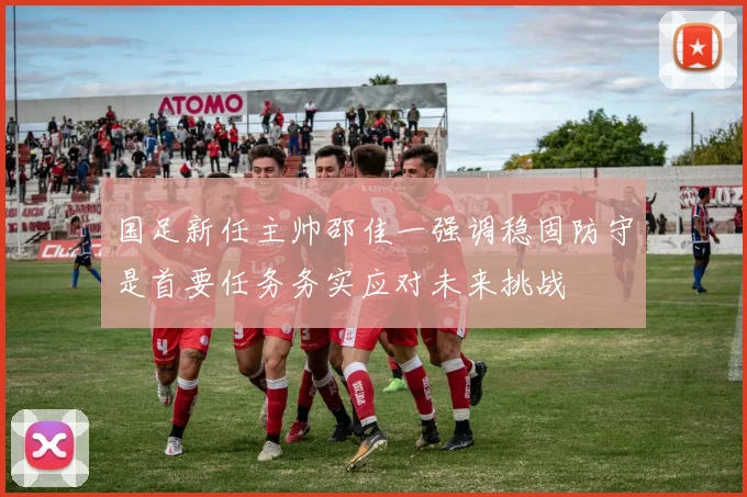 国足新任主帅邵佳一强调稳固防守是首要任务务实应对未来挑战